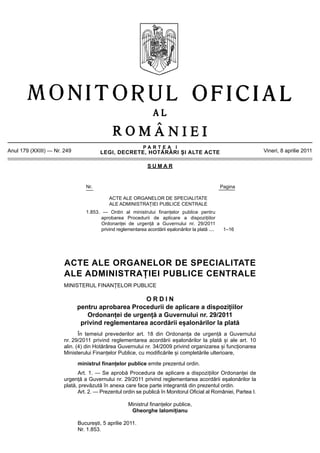 PARTEA I
Anul 179 (XXIII) — Nr. 249             LEGI, DECRETE, HOTĂRÂRI ȘI ALTE ACTE                                     Vineri, 8 aprilie 2011

                                                              SUMAR


                                Nr.                                                                Pagina

                                           ACTE ALE ORGANELOR DE SPECIALITATE
                                           ALE ADMINISTRAȚIEI PUBLICE CENTRALE
                                1.853. — Ordin al ministrului finanțelor publice pentru
                                      aprobarea Procedurii de aplicare a dispozițiilor
                                      Ordonanței de urgență a Guvernului nr. 29/2011
                                      privind reglementarea acordării eșalonărilor la plată ....    1–16




                       ACTE ALE ORGANELOR DE SPECIALITATE
                       ALE ADMINISTRAȚIEI PUBLICE CENTRALE
                       MINISTERUL FINANȚELOR PUBLICE

                                                   ORDIN
                             pentru aprobarea Procedurii de aplicare a dispozițiilor
                                Ordonanței de urgență a Guvernului nr. 29/2011
                              privind reglementarea acordării eșalonărilor la plată
                              În temeiul prevederilor art. 18 din Ordonanța de urgență a Guvernului
                       nr. 29/2011 privind reglementarea acordării eșalonărilor la plată și ale art. 10
                       alin. (4) din Hotărârea Guvernului nr. 34/2009 privind organizarea și funcționarea
                       Ministerului Finanțelor Publice, cu modificările și completările ulterioare,

                             ministrul finanțelor publice emite prezentul ordin.
                             Art. 1. — Se aprobă Procedura de aplicare a dispozițiilor Ordonanței de
                       urgență a Guvernului nr. 29/2011 privind reglementarea acordării eșalonărilor la
                       plată, prevăzută în anexa care face parte integrantă din prezentul ordin.
                             Art. 2. — Prezentul ordin se publică în Monitorul Oficial al României, Partea I.

                                                    Ministrul finanțelor publice,
                                                     Gheorghe Ialomițianu

                             București, 5 aprilie 2011.
                             Nr. 1.853.
 