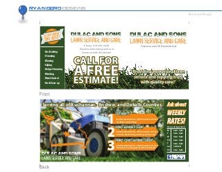 Ryan Gero Designs
Brochure Design
Phone: 816-294-5438
Email: milo84.md@gmail.com
Commercial & Residential-YardCutting
-Trimming
-Blowing
-Edging
-HedgeTrimming
-Weeding
-WeedControl
-YardClean-up
Commercial & Residential
Askabout
WEEKLY
RATES!
Askabout
WEEKLY
RATES!Hours of Operation:
M
T
W
TH
F
SA
SU
6am - 9pm
6am - 9pm
6am - 9pm
6am - 9pm
6am - 9pm
CLOSED
5am - 6pm
Serving all of Buchannan, Andrew, and Dekalb Counties.
$20 Residential Cuts / $50 Commercial Cuts
*includes no clean up
$25 Residential Cuts / $75 Commercial Cuts
*includes Weed Eating, Blowing, & Clean-Ups
$40 Residential Cuts / $85 Commercial Cuts
*includes everything plus Fertilzer Treatment
Front
Back
 