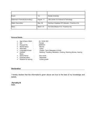 B.com ‘12 Kerala University
Diploma(in Financial Accounting ) August `11 LBS Center For Science & Technology
Higher Secondary May `09 Kendriya Vidyalaya AFS Akkulam, Trivandrum KL
SSLC March` 07 Fort Girls Mission H S, Trivandrum KL
Personal Details
• Age & Date of Birth : 24, 18-06-1991
• Sex : Female
• Passport No. : Z2959331
• Marital Status : Married
• Nationality : Indian
• Languages Known : English, Tamil, Malayalam & Hindi
• Hobbies : Reading, Travelling, Meditation, Cooking, Watching Movies, Hearing
Music.
• Notice Period : One month
• Expected salary : Negotiable
• Reasons for leaving : Career growth
Declaration
I hereby declare that the information's given above are true to the best of my knowledge and
beliefs.
Parvathy B
Date:
 