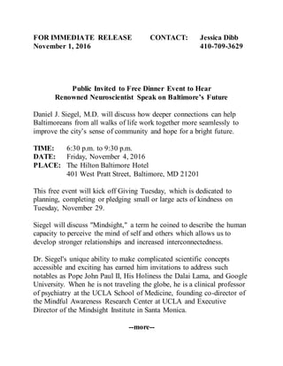FOR IMMEDIATE RELEASE CONTACT: Jessica Dibb
November 1, 2016 410-709-3629
Public Invited to Free Dinner Event to Hear
Renowned Neuroscientist Speak on Baltimore’s Future
Daniel J. Siegel, M.D. will discuss how deeper connections can help
Baltimoreans from all walks of life work together more seamlessly to
improve the city’s sense of community and hope for a bright future.
TIME: 6:30 p.m. to 9:30 p.m.
DATE: Friday, November 4, 2016
PLACE: The Hilton Baltimore Hotel
401 West Pratt Street, Baltimore, MD 21201
This free event will kick off Giving Tuesday, which is dedicated to
planning, completing or pledging small or large acts of kindness on
Tuesday, November 29.
Siegel will discuss "Mindsight," a term he coined to describe the human
capacity to perceive the mind of self and others which allows us to
develop stronger relationships and increased interconnectedness.
Dr. Siegel's unique ability to make complicated scientific concepts
accessible and exciting has earned him invitations to address such
notables as Pope John Paul II, His Holiness the Dalai Lama, and Google
University. When he is not traveling the globe, he is a clinical professor
of psychiatry at the UCLA School of Medicine, founding co-director of
the Mindful Awareness Research Center at UCLA and Executive
Director of the Mindsight Institute in Santa Monica.
--more--
 