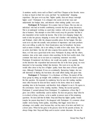 Group One; Page 9
A mentions nearby stores such as Shaw’s and Price Chopper as her favorite stores
to shop at, based on their low costs, and their “no membership” shopping
experience. She goes on to say that, “higher quality does not always outweigh
higher costs”. Participant A is a shopper who seems set in her ways and
understands her budget, time, and interests when ranking quality over costs.
Participant B: Participant B is a junior here at Umass. She was also an
individual who had no trouble contributing towards the focus group discussion.
She is an undergrad working as a part-time waitress with an ever changing budget
due to business. She attempts to store $40 a week away for groceries but that is
also dependent on her weekly tip income. Due to her ever changing budget she
tends to take her grocery shopping to stores she’s familiar with including Big E’s
and Walmart, which offer the cheapest possible prices for her budget. She also
went on to say that she actually rates products in importance and some products
she is not willing to settle for. Store brand prices may be beneficial, but items
such as meats or drinks, she is not willing to settle on low value items. She is not
an active deal finder, but she will take coupons from parents when they offer
them, or if she sees a good deal at the store. Participant B, along with the others,
mentions time as her main concern when searching for the best weekly deals. One
comment that stuck out to our team as a surprising statement was when
Participant B mentioned she believes she would rate quality over quantity. Based
on the direction this respondent had answered thus far in the focus group, we were
interested in her reasoning behind that decision. She went on to say that she
would often chose to buy less of higher quality items than more of lower quality
ones. Although Participant B was on a continually fluctuating budget, she was
still interested in finding the best items she could afford during that given time.
Participant C: Participant C is a freshman at UMass. He started off the
focus group by sitting up straight with confidence as he raised his hand to answer
the first question. He responds by explaining how he uses the vending machine
more often because he does not have snacks in his dorm, where he is usually
spending time in the basement, and therefore feels obligated to use it. He agrees to
the convenience factor of the vending machine. During the second question,
Participant C seemed pleased from Participant F’s explanation of how Big Y
gives out a Silver membership card to student. He does not grocery shop when he
is at school or living at home, so he is unable to answer most of the remaining
questions. He does add that he thinks Stop and Shop has higher quality brands
(maybe his parent shop there?). He disagreed with Participant A’s comment about
smaller stores having better quality, describing that bigger stores have an
advantage over smaller store because they can buy more of an item and hold it at
a lower price. When he has gone to the grocery store for his parents at home, he
always brings their Stop and Shop card to receive certain discounts. He was the
 