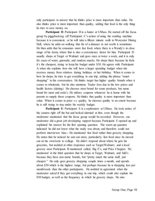 Group One; Page 10
only participant to answer that he thinks price is more important than value. He
also thinks price is more important than quality, adding that food is the only thing
he tries to save money on.
Participant D: Participant D is a Junior at UMass. He started off the focus
group by piggybacking off Participant C’s action of using the vending machine
because it is convenient, or he will take a fifteen minute walk to Worcester Dining
Hall, where he adds on walking that far of a distance in not worth it sometimes.
He then adds that he consumes more fast food, where there is a Wendy’s in close
range of his dorm, where that is also a convenience factor for him. Participant D
usually shops at Target or Walmart and goes once or twice a week, and it is only
for cases of water, gatorade, and random snacks. He shops there because he feels
it’s the cheapest, trying to keep his budget under $30. He agrees with Participant
A when she explains how she will have a larger spending budget when she
receives money from relatives during holidays or her birthday. When it comes to
how he shops, he tries to get everything in one trip, adding the phrase “smart
shopping” to the conversation. He thinks target has higher quality brands when it
comes to wholesale, but he also mentions Trader Joes due to the low prices and
health factors (dieting). He chooses store brand for some products, but name
brand for meat and soda’s. He utilizes coupons whenever he is home with his
parents to supply those coupons. He thinks that quality is more important than
value. When it comes to price v.s. quality, he chooses quality to an extent because
he is still trying to stay under his weekly budget.
Participant E: Participant E is a sophomore at UMass. He took notice of
the camera right off the bat and looked alarmed at first, even though the
moderator mentioned that the focus group would be recorded. However, our
moderator did a great job developing rapport because Participant E opened up and
explained his answer for the first opening question. The warm up question
indicated he did not know what the study was about, and therefore could not
perform interviewer bias-- He mentioned fast food rather than grocery shopping.
He states that he noticed he eats out more, particularly fast food since he moved
out on his own/went to college. He didn’t respond about where he gets his
groceries, but nodded at other responses such as Target/Walmart, and a local
grocery store Participant B mentioned called, Big E’s, and Price Chopper. He
mentioned in the third question that he shops at Target, Walmart, and Aldi’s
because they have non-name brands, but “pretty much the same stuff, just
cheaper.” He only goes grocery shopping couple times a month, and spends
about $50 which is the highest range, but perhaps because he is shopping less per
month/week than the other participants. He nodded in agreement when the
moderator asked if they got everything in one trip, which could also explain his
$50 budget, as well as the frequency in which he grocery shops. He also
 