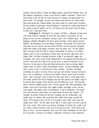 Group One; Page 11
mentions that he believes Target has higher-quality goods than Walmart does. He
also helped a Participant E name a store that he couldn’t remember: Trader Joe’s.
Store-brand is fine for him for water because it’s cheaper, but name-brand if it
tastes better. For example, he buys store-brand water because it’s cheap rather
than name-brand like Poland Spring, but name-brand for certain types of snacks.
He also nodded in agreement when Participant F said that he would spend more if
he’s going to get the quality out of it. He doesn’t buy that much when he shops,
so price isn’t a big deal to him.
Participant F: Participant F is a junior at UMass. Although he had some
non-verbal behavior (tapping his foot) that may indicate nervousness for the
group, he was an active participant and gave quite a lot of helpful input. His body
language subsided throughout the focus group showing a more relaxed posture.
Initially, the participant ate at the dining commons, but recently he cut down his
meal plan (to save money) and uses about $20.00 a week for grocery shopping
rather than eating at the dining commons since his junior year. He also utilizes
Big Y because of the free Big Y savings membership he receives as a UMass
student, and it is also conveniently located since his bus goes right there from
Haigis Mall. He feels as though the prices at Big Y are generally higher (he
recognizes this, and is aware of this phenomenon), but supports that the deals are
worth it when they have them if he can get twice as much for the price of one.
However, he also goes to Stop and Shop and perceives them as having higher-
quality items (ie: Boar’s Head, and lunch/deli-meat). He goes shopping either
once a week or twice a week because of the commute. He plans on getting
everything he needs in one trip, but he can’t get a lot of items because he doesn’t
have a car, so oftentimes, he doesn’t buy bulkier, heavier items such as bottled
water. Also, he doesn’t want to make two trips since there is a hill going home.
He usually spends $20-30 per shopping trip and will spends in the higher range if
he doesn't plan on going to the grocery store the following week. He describes
Boar’s Head as a higher-quality item. He also agreed with other participants that
smaller stores don’t necessarily have higher quality and higher prices, but the
same quality with higher prices as Participants A and C mentioned. He usually
buys store-brand for most items, but name-brands for items like chicken. For
example, he prefers Perdue for the fear of getting sick (ie: Salmonella), and
quality taste (ie: chicken that tastes/feels like rubber after being cooked). He
states, “If I'm going to pay a lot for it, I’m going to pay a little extra to get the
quality that I want.” He also signs up for Big Y e-mail to plan out what to get for
lists every week. If he wants to go grocery shopping, he checks the e-mail, or he
can skips it when he doesn’t want to go to the grocery store. Or he looks at the
flyers in store. He also mentioned that even if he wants something, he will skip it
if it costs more. He feels as if quality is important, but price is more important.
 