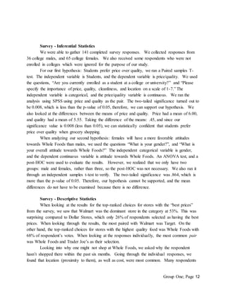 Group One; Page 12
Survey - Inferential Statistics
We were able to gather 141 completed survey responses. We collected responses from
36 college males, and 65 college females. We also received some respondents who were not
enrolled in colleges which were ignored for the purpose of our study.
For our first hypothesis: Students prefer price over quality, we ran a Paired samples T-
test. The independent variable is Students, and the dependent variable is price/quality. We used
the questions, “Are you currently enrolled as a student at a college or university?” and “Please
specify the importance of price, quality, cleanliness, and location on a scale of 1-7.” The
independent variable is categorical, and the price/quality variable is continuous. We ran the
analysis using SPSS using price and quality as the pair. The two-tailed significance turned out to
be 0.008, which is less than the p-value of 0.05, therefore, we can support our hypothesis. We
also looked at the differences between the means of price and quality. Price had a mean of 6.00,
and quality had a mean of 5.55. Taking the difference of the means: .45, and since our
significance value is 0.008 (less than 0.05), we can statistically confident that students prefer
price over quality when grocery shopping.
When analyzing our second hypothesis: females will have a more favorable attitudes
towards Whole Foods than males, we used the questions “What is your gender?”, and “What is
your overall attitude towards Whole Foods?” The independent categorical variable is gender,
and the dependent continuous variable is attitude towards Whole Foods. An ANOVA test, and a
post-HOC were used to evaluate the results. However, we realized that we only have two
groups: male and females, rather than three, so the post-HOC was not necessary. We also ran it
through an independent samples t-test to verify. The two-tailed significance was .864, which is
more than the p-value of 0.05. Therefore, our hypothesis cannot be supported, and the mean
differences do not have to be examined because there is no difference.
Survey - Descriptive Statistics
When looking at the results for the top-ranked choices for stores with the “best prices”
from the survey, we saw that Walmart was the dominant store in the category at 53%. This was
surprising compared to Dollar Stores, which only 26% of respondents selected as having the best
prices. When looking through the results, the most paired with Walmart was Target. On the
other hand, the top-ranked choices for stores with the highest quality food was Whole Foods with
68% of respondent’s votes. When looking at the responses individually, the most common pair
was Whole Foods and Trader Joe’s as their selection.
Looking into why one might not shop at Whole Foods, we asked why the respondent
hasn’t shopped there within the past six months. Going through the individual responses, we
found that location (proximity to them), as well as cost, were most common. Many respondents
 