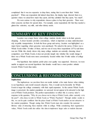 Group One; Page 13
complained that it was too expensive to shop there, stating that it costs them their “whole
paycheck”. When one respondent did indeed shop there, the display logic directed them to a
question where we asked how much they spent, and they admitted that they spent, “too much”.
We were curious to why respondents choose a place to buy their groceries. There were
other concerns out there for special diets. For example, some respondents felt that they needed a
gluten-free selection, soy milk, and other dietary needs.
SUMMARY OF KEY FINDINGS
Location was a major factor when college students decide where to do their grocery
shopping. A closer location provides convenience, which is important as many underclassmen
rely on public transportation. In both the focus group and survey, location was highlighted as a
major factor regarding where groceries were purchased. We asked in the survey if there was a
Whole Foods within 10 miles of them, and two out of every three respondents (67%) said there
was not. While this clearly shows why many college students are currently choosing closer
competitors over Whole Foods, it does not provide insight into whether this would change if
there was a Whole Foods store more conveniently located within that 10 mile radius of college
campuses.
Our hypothesis that students prefer price over quality was supported. However, we were
unable to support our second hypothesis that females would have a more positive attitude
towards Whole Foods than males.
CONCLUSIONS & RECOMMENDATIONS
Implications
The implications we can draw from our results include a few main factors when relating
to our hypotheses and overall research objective. First, it would not be favorable for Whole
Foods to target the college community with their rapid expansion. As the current Whole Foods
image is perceived, the student population we surveyed do not appear to be attracted to the high
cost of Whole Foods products. The perfect representation to reflect this is a survey taker’s
response to the question, “Why do you choose not to shop at Whole Foods, either currently or in
the past?”, who chose to refer to Whole Foods as “Whole Paycheck”. Through similar results to
this, we can be quite confident that the prices found at Whole Foods market are not attractive to
the student population. Though stating that, Whole Foods must also consider the customer
lifetime value of attracting these students while in college. While considering their organization
values, Whole Foods could also utilize this data to implement larger sales or student discount
 