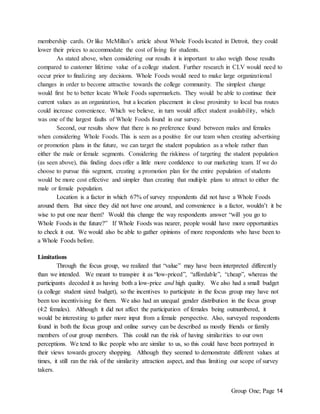 Group One; Page 14
membership cards. Or like McMillan’s article about Whole Foods located in Detroit, they could
lower their prices to accommodate the cost of living for students.
As stated above, when considering our results it is important to also weigh those results
compared to customer lifetime value of a college student. Further research in CLV would need to
occur prior to finalizing any decisions. Whole Foods would need to make large organizational
changes in order to become attractive towards the college community. The simplest change
would first be to better locate Whole Foods supermarkets. They would be able to continue their
current values as an organization, but a location placement in close proximity to local bus routes
could increase convenience. Which we believe, in turn would affect student availability, which
was one of the largest faults of Whole Foods found in our survey.
Second, our results show that there is no preference found between males and females
when considering Whole Foods. This is seen as a positive for our team when creating advertising
or promotion plans in the future, we can target the student population as a whole rather than
either the male or female segments. Considering the riskiness of targeting the student population
(as seen above), this finding does offer a little more confidence to our marketing team. If we do
choose to pursue this segment, creating a promotion plan for the entire population of students
would be more cost effective and simpler than creating that multiple plans to attract to either the
male or female population.
Location is a factor in which 67% of survey respondents did not have a Whole Foods
around them. But since they did not have one around, and convenience is a factor, wouldn’t it be
wise to put one near them? Would this change the way respondents answer “will you go to
Whole Foods in the future?” If Whole Foods was nearer, people would have more opportunities
to check it out. We would also be able to gather opinions of more respondents who have been to
a Whole Foods before.
Limitations
Through the focus group, we realized that “value” may have been interpreted differently
than we intended. We meant to transpire it as “low-priced”, “affordable”, “cheap”, whereas the
participants decoded it as having both a low-price and high quality. We also had a small budget
(a college student sized budget), so the incentives to participate in the focus group may have not
been too incentivising for them. We also had an unequal gender distribution in the focus group
(4:2 females). Although it did not affect the participation of females being outnumbered, it
would be interesting to gather more input from a female perspective. Also, surveyed respondents
found in both the focus group and online survey can be described as mostly friends or family
members of our group members. This could run the risk of having similarities to our own
perceptions. We tend to like people who are similar to us, so this could have been portrayed in
their views towards grocery shopping. Although they seemed to demonstrate different values at
times, it still ran the risk of the similarity attraction aspect, and thus limiting our scope of survey
takers.
 