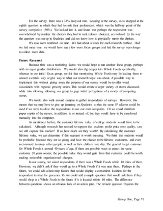 Group One; Page 15
For the survey, there was a 38% drop out rate. Looking at the survey, most stopped at the
eighth question in which they had to rank their preferences, which was the halfway point of the
survey completion (50%). We looked into it, and found that perhaps the respondent was
overwhelmed by number the choices they had to rank (eleven choices), or confused by the way
the question was set up in Qualtrics and did not know how to physically move the choices.
We also were restricted on time. We had about a week for each research method. Had
we had more time, we would have run a few more focus groups and had the survey open longer
to collect more data.
Future Research
Because time was a restricting factor, we would hope to run another focus group, perhaps
with an equal gender distribution. We would also dig deeper into Whole Foods specifically,
whereas in our initial focus group, we felt that mentioning Whole Foods may be leading them to
answer a certain way or give way to what our research topic was about. A possible way to
implement this without giving away the purpose of our survey would be to offer word
association with regional grocery stores. This would create a larger variety of stores discussed,
while also allowing allowing our group to gage initial perceptions of a variety of competing
stores.
We would also walk around campus to gather respondents of surveys. However, this
means that we may have to give up jamming on Qualtrics so that the same IP address could be
used if we were to allow the respondents to use our own computers. Or we could distribute
paper copies of the survey, in addition to or instead of, but they would have to be transferred
manually into the computer.
As mentioned before, the customer lifetime value of college students would have to be
calculated. Although research has seemed to support that students prefer price over quality, can
we still capture this market? If so, how much are they worth? By calculating the customer
lifetime value, we can determine if this segment is worth pursuing. We think that students would
be profitable because they are so young and have the chance to be lifetime customers, and even
recommend to many other people, as well as their children one day. The general target customer
for Whole Foods is around 40 years of age, if there are possible ways to attract the same
customer 20 years sooner, the possible value they would gain from that customer could be worth
making noticeable organizational changes.
In our survey, we asked respondents if there was a Whole Foods within 10 miles of them.
However, we didn’t ask if they would go to a Whole Foods if it was near them. Perhaps in the
future, we could add a heat map feature that would display a convenient location for the
respondent to shop for groceries. Or we could add a simple question that would ask them if they
would shop at a Whole Foods in the future if it is located within 10 miles. The difference
between questions shows an obvious lack of an action plan. The revised question requests the
 