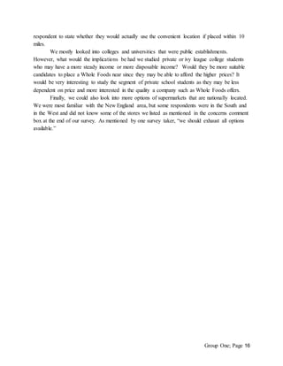 Group One; Page 16
respondent to state whether they would actually use the convenient location if placed within 10
miles.
We mostly looked into colleges and universities that were public establishments.
However, what would the implications be had we studied private or ivy league college students
who may have a more steady income or more disposable income? Would they be more suitable
candidates to place a Whole Foods near since they may be able to afford the higher prices? It
would be very interesting to study the segment of private school students as they may be less
dependent on price and more interested in the quality a company such as Whole Foods offers.
Finally, we could also look into more options of supermarkets that are nationally located.
We were most familiar with the New England area, but some respondents were in the South and
in the West and did not know some of the stores we listed as mentioned in the concerns comment
box at the end of our survey. As mentioned by one survey taker, “we should exhaust all options
available.”
 