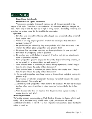 Group One; Page 17
APPENDIX
Focus Group Questionnaire
Introduction and Open Conversation
Your answers are strictly for research purposes and will be video-recorded for the
purpose of this study. Your identities are confidential. We encourage all of your thoughts and
input. Please keep in mind that there are no right or wrong answers. If something somebody else
says gives you an idea, please feel free to add to the conversation.
Questions
1. How have your personal food buying habits changed since you started college or started
living on your own?
2. Where do you shop for your groceries? What are the reasons you shop at this/these
particular location(s)?
3. Do you find that you consistently shop at one particular store? If so, which store. If not,
what are the different places you purchase your groceries from?
4. On average, how many times a week do you do you go shopping for your groceries?
5. How much do you typically spend on groceries?
6. Do you have a set weekly budget for groceries? If so, how much do you set aside each
week for purchasing groceries.
7. When you purchase groceries do you find that usually shop for a few things at a time, or
do you typically try to get everything you need in one trip?
8. What are some brands or stores that you consider having higher-quality items? Do you
think the price reflects the quality of these items/stores?
9. What are some brands or stores that you consider having lower-quality items? Do you
think the price reflects the quality of these items/stores?
10. Do you prefer to purchase name brand version or the store brand equivalent version of a
product? Why?
11. Do you utilize special offers or discounts? Have you ever actively searched for coupons
before shopping? Why or why not?
12. Are there any foods you purchase where money is not an object? Are there any foods you
purchase where money is an object or rather where you look specifically for the best
value?
13. When it comes to the food you purchase from the grocery store, is price or quality a
greater factor for you? Why?
Debriefing statement
We’re doing a market research study on Whole Foods to determine the balance of price and
quality. All of your input is very valuable to us. Again, your answers will remain
confidential to the limits of our MKT412 class. If you have any questions, please feel free to
ask us, or e-mail us.
 