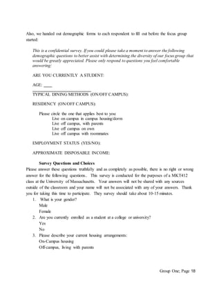 Group One; Page 18
Also, we handed out demographic forms to each respondent to fill out before the focus group
started:
This is a confidential survey. If you could please take a moment to answer the following
demographic questions to better assist with determining the diversity of our focus group that
would be greatly appreciated. Please only respond to questions you feel comfortable
answering:
ARE YOU CURRENTLY A STUDENT:
AGE:
TYPICAL DINING METHODS (ON/OFF CAMPUS):
RESIDENCY (ON/OFF CAMPUS):
Please circle the one that applies best to you:
Live on campus in campus housing/dorm
Live off campus, with parents
Live off campus on own
Live off campus with roommates
EMPLOYMENT STATUS (YES/NO):
APPROXIMATE DISPOSABLE INCOME:
Survey Questions and Choices
Please answer these questions truthfully and as completely as possible, there is no right or wrong
answer for the following questions.. This survey is conducted for the purposes of a MKT412
class at the University of Massachusetts. Your answers will not be shared with any sources
outside of the classroom and your name will not be associated with any of your answers. Thank
you for taking this time to participate. They survey should take about 10-15 minutes.
1. What is your gender?
Male
Female
2. Are you currently enrolled as a student at a college or university?
Yes
No
3. Please describe your current housing arrangements:
On-Campus housing
Off-campus, living with parents
 