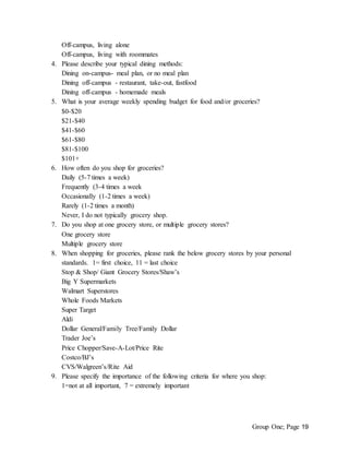 Group One; Page 19
Off-campus, living alone
Off-campus, living with roommates
4. Please describe your typical dining methods:
Dining on-campus- meal plan, or no meal plan
Dining off-campus - restaurant, take-out, fastfood
Dining off-campus - homemade meals
5. What is your average weekly spending budget for food and/or groceries?
$0-$20
$21-$40
$41-$60
$61-$80
$81-$100
$101+
6. How often do you shop for groceries?
Daily (5-7 times a week)
Frequently (3-4 times a week
Occasionally (1-2 times a week)
Rarely (1-2 times a month)
Never, I do not typically grocery shop.
7. Do you shop at one grocery store, or multiple grocery stores?
One grocery store
Multiple grocery store
8. When shopping for groceries, please rank the below grocery stores by your personal
standards. 1= first choice, 11 = last choice
Stop & Shop/ Giant Grocery Stores/Shaw’s
Big Y Supermarkets
Walmart Superstores
Whole Foods Markets
Super Target
Aldi
Dollar General/Family Tree/Family Dollar
Trader Joe’s
Price Chopper/Save-A-Lot/Price Rite
Costco/BJ’s
CVS/Walgreen’s/Rite Aid
9. Please specify the importance of the following criteria for where you shop:
1=not at all important, 7 = extremely important
 