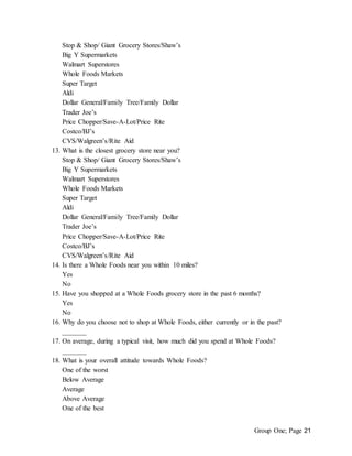 Group One; Page 21
Stop & Shop/ Giant Grocery Stores/Shaw’s
Big Y Supermarkets
Walmart Superstores
Whole Foods Markets
Super Target
Aldi
Dollar General/Family Tree/Family Dollar
Trader Joe’s
Price Chopper/Save-A-Lot/Price Rite
Costco/BJ’s
CVS/Walgreen’s/Rite Aid
13. What is the closest grocery store near you?
Stop & Shop/ Giant Grocery Stores/Shaw’s
Big Y Supermarkets
Walmart Superstores
Whole Foods Markets
Super Target
Aldi
Dollar General/Family Tree/Family Dollar
Trader Joe’s
Price Chopper/Save-A-Lot/Price Rite
Costco/BJ’s
CVS/Walgreen’s/Rite Aid
14. Is there a Whole Foods near you within 10 miles?
Yes
No
15. Have you shopped at a Whole Foods grocery store in the past 6 months?
Yes
No
16. Why do you choose not to shop at Whole Foods, either currently or in the past?
_______
17. On average, during a typical visit, how much did you spend at Whole Foods?
_______
18. What is your overall attitude towards Whole Foods?
One of the worst
Below Average
Average
Above Average
One of the best
 