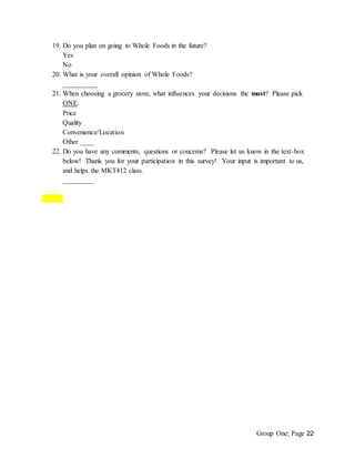 Group One; Page 22
19. Do you plan on going to Whole Foods in the future?
Yes
No
20. What is your overall opinion of Whole Foods?
__________
21. When choosing a grocery store, what influences your decisions the most? Please pick
ONE.
Price
Quality
Convenience/Location
Other ____
22. Do you have any comments, questions or concerns? Please let us know in the text-box
below! Thank you for your participation in this survey! Your input is important to us,
and helps the MKT412 class.
_________
 