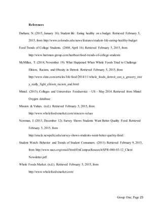 Group One; Page 23
References
Durham, N. (2015, January 16). Student life: Eating healthy on a budget. Retrieved February 5,
2015, from http://www.colorado.edu/news/features/student-life-eating-healthy-budget
Food Trends of College Students. (2008, April 16). Retrieved February 5, 2015, from
http://www.hartman-group.com/hartbeat/food-trends-of-college-students
McMillan, T. (2014, November 19). What Happened When Whole Foods Tried to Challenge
Elitism, Racism, and Obesity in Detroit. Retrieved February 5, 2015, from
http://www.slate.com/articles/life/food/2014/11/whole_foods_detroit_can_a_grocery_stor
y_really_fight_elitism_racism_and.html
Mintel. (2015). Colleges and Universities Foodservice – US – May 2014. Retrieved from Mintel
Oxygen database
Mission & Values. (n.d.). Retrieved February 5, 2015, from
http://www.wholefoodsmarket.com/mission-values
Newman, J. (2013, December 12). Survey Shows Students Want Better Quality Food. Retrieved
February 5, 2015, from
http://oracle.newpaltz.edu/survey-shows-students-want-better-quality-food/
Student Watch: Behavior and Trends of Student Consumers. (2011). Retrieved February 9, 2015,
from http://www.nacs.org/email/html/OnCampusResearch/SPR-080-03-12_Client
Newsletter.pdf
Whole Foods Market. (n.d.). Retrieved February 5, 2015, from
http://www.wholefoodsmarket.com/
 