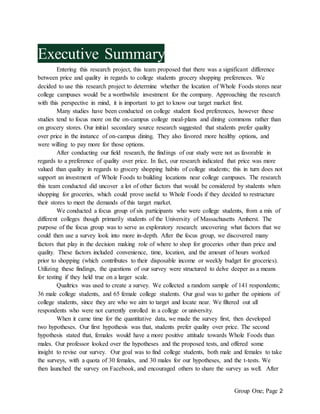 Group One; Page 2
Executive Summary
Entering this research project, this team proposed that there was a significant difference
between price and quality in regards to college students grocery shopping preferences. We
decided to use this research project to determine whether the location of Whole Foods stores near
college campuses would be a worthwhile investment for the company. Approaching the research
with this perspective in mind, it is important to get to know our target market first.
Many studies have been conducted on college student food preferences, however these
studies tend to focus more on the on-campus college meal-plans and dining commons rather than
on grocery stores. Our initial secondary source research suggested that students prefer quality
over price in the instance of on-campus dining. They also favored more healthy options, and
were willing to pay more for those options.
After conducting our field research, the findings of our study were not as favorable in
regards to a preference of quality over price. In fact, our research indicated that price was more
valued than quality in regards to grocery shopping habits of college students; this in turn does not
support an investment of Whole Foods to building locations near college campuses. The research
this team conducted did uncover a lot of other factors that would be considered by students when
shopping for groceries, which could prove useful to Whole Foods if they decided to restructure
their stores to meet the demands of this target market.
We conducted a focus group of six participants who were college students, from a mix of
different colleges though primarily students of the University of Massachusetts Amherst. The
purpose of the focus group was to serve as exploratory research: uncovering what factors that we
could then use a survey look into more in-depth. After the focus group, we discovered many
factors that play in the decision making role of where to shop for groceries other than price and
quality. These factors included convenience, time, location, and the amount of hours worked
prior to shopping (which contributes to their disposable income or weekly budget for groceries).
Utilizing these findings, the questions of our survey were structured to delve deeper as a means
for testing if they held true on a larger scale.
Qualtrics was used to create a survey. We collected a random sample of 141 respondents;
36 male college students, and 65 female college students. Our goal was to gather the opinions of
college students, since they are who we aim to target and locate near. We filtered out all
respondents who were not currently enrolled in a college or university.
When it came time for the quantitative data, we made the survey first, then developed
two hypotheses. Our first hypothesis was that, students prefer quality over price. The second
hypothesis stated that, females would have a more positive attitude towards Whole Foods than
males. Our professor looked over the hypotheses and the proposed tests, and offered some
insight to revise our survey. Our goal was to find college students, both male and females to take
the surveys, with a quota of 30 females, and 30 males for our hypotheses, and the t-tests. We
then launched the survey on Facebook, and encouraged others to share the survey as well. After
 