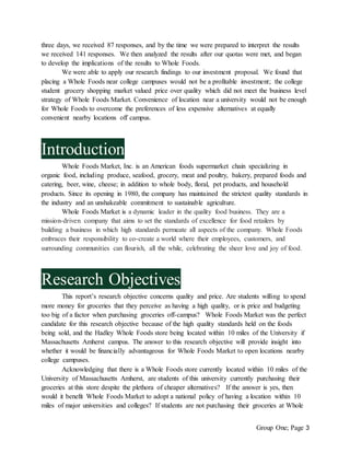 Group One; Page 3
three days, we received 87 responses, and by the time we were prepared to interpret the results
we received 141 responses. We then analyzed the results after our quotas were met, and began
to develop the implications of the results to Whole Foods.
We were able to apply our research findings to our investment proposal. We found that
placing a Whole Foods near college campuses would not be a profitable investment; the college
student grocery shopping market valued price over quality which did not meet the business level
strategy of Whole Foods Market. Convenience of location near a university would not be enough
for Whole Foods to overcome the preferences of less expensive alternatives at equally
convenient nearby locations off campus.
Introduction
Whole Foods Market, Inc. is an American foods supermarket chain specializing in
organic food, including produce, seafood, grocery, meat and poultry, bakery, prepared foods and
catering, beer, wine, cheese; in addition to whole body, floral, pet products, and household
products. Since its opening in 1980, the company has maintained the strictest quality standards in
the industry and an unshakeable commitment to sustainable agriculture.
Whole Foods Market is a dynamic leader in the quality food business. They are a
mission-driven company that aims to set the standards of excellence for food retailers by
building a business in which high standards permeate all aspects of the company. Whole Foods
embraces their responsibility to co-create a world where their employees, customers, and
surrounding communities can flourish, all the while, celebrating the sheer love and joy of food.
Research Objectives
This report’s research objective concerns quality and price. Are students willing to spend
more money for groceries that they perceive as having a high quality, or is price and budgeting
too big of a factor when purchasing groceries off-campus? Whole Foods Market was the perfect
candidate for this research objective because of the high quality standards held on the foods
being sold, and the Hadley Whole Foods store being located within 10 miles of the University if
Massachusetts Amherst campus. The answer to this research objective will provide insight into
whether it would be financially advantageous for Whole Foods Market to open locations nearby
college campuses.
Acknowledging that there is a Whole Foods store currently located within 10 miles of the
University of Massachusetts Amherst, are students of this university currently purchasing their
groceries at this store despite the plethora of cheaper alternatives? If the answer is yes, then
would it benefit Whole Foods Market to adopt a national policy of having a location within 10
miles of major universities and colleges? If students are not purchasing their groceries at Whole
 