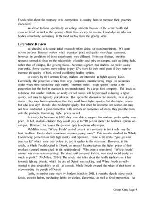 Group One; Page 4
Foods, what about the company or its competitors is causing them to purchase their groceries
elsewhere?
We chose to focus specifically on college students because of the recent health and
exercise trend, as well as the uprising efforts from society to increase knowledge on what our
bodies are actually consuming in the food we buy from the grocery store.
Literature Review
We decided to do some initial research before doing our own experiments. We came
across previous literature review which examined price and quality on college campuses,
however the conditions of those experiments were different. From our findings, previous
research seemed to focus on the relationship of quality and price on campus, such as dining halls,
rather than off campus, like grocery stores. Newman supports that students do prefer quality
over price. Some students were willing to pay 10% more for their meal plans if they were to
increase the quality of food, as well as offering healthy options.
In a study by the Hartman Group, students are interested in higher quality foods.
Commonly, the perception comes from large companies manufacturing things on economies
scales where they start losing their quality. Hartman states, “‘High quality’ belief is the
perception that the food in question is not manufactured by a large food company. This leads us
to believe that smaller markets, or locally-owned stores will be perceived as having a higher
quality, and may be typically priced more. This opens the discussion for example, mom & pop
stores --they may have implications that they could have higher quality, but also higher prices,
but who is to say? It could also be cheaper quality, but since the resources are scarce, and may
not have established a good connection with vendors or economies of scales, they pass the costs
onto the products, thus having higher prices as well.
In a study by Newman in 2013, they were able to support that students prefer quality over
price. In fact, students claimed they would pay up to “10 percent more” for healthier options on-
campus. However, this leaves the question open to options off-campus.
McMillan states, “Whole Foods’ central conceit as a company is that it sells only the
best, healthiest food-- which sometimes requires paying more.” This sets the standard for Whole
Foods being perceived as both high quality and expensive. There is the motto, “you get what
you pay for” which some may believe in, and it applies to this statement. However, in this
article, a Whole Foods located in Detroit, an unusual location (given the higher prices of their
products) seemed mismatched in this neighborhood. Why open a store there? “Whole Foods’
answer was even more surprising: The store, said company leaders, was about social equity as
much as profit.” (McMillan, 2014). The article also talks about the health implications it has
towards fighting obesity, which the city of Detroit was tackling, and Whole Foods as well--
wanted to give accessibility to all. As a result, Whole Foods lowered the prices of their items to
accommodate the people of Detroit.
Lastly, in another case study by Student Watch in 2011, it revealed details about snack
foods, exercise habits, purchasing habits on clothes, electronics, as well as food preparation. As
 