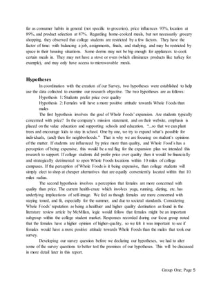 Group One; Page 5
far as consumer habits in general (not specific to groceries), price influences 93%, location at
89%, and product selection at 87%. Regarding home-cooked meals, but not necessarily grocery
shopping, they observed that college students are restricted by a few factors. They have the
factor of time: with balancing a job, assignments, finals, and studying, and may be restricted by
space in their housing situations. Some dorms may not be big enough for appliances to cook
certain meals in. They may not have a stove or oven (which eliminates products like turkey for
example), and may only have access to microwavable meals.
Hypotheses
In coordination with the creation of our Survey, two hypotheses were established to help
use the data collected to examine our research objective. The two hypotheses are as follows:
Hypothesis 1: Students prefer price over quality
Hypothesis 2: Females will have a more positive attitude towards Whole Foods than
males
The first hypothesis involves the goal of Whole Foods’ expansion. Are students typically
concerned with price? In the company’s mission statement, and on their website, emphasis is
placed on the value education and supporting schools and education. “...so that we can plant
trees and encourage kids to stay in school. One by one, we try to expand what’s possible for
individuals, (and) then for neighborhoods.” That is why we are focusing on student’s opinions
of the matter. If students are influenced by price more than quality, and Whole Food’s has a
perception of being expensive, this would be a red flag for the expansion plan we intended this
research to support. If college students did prefer price over quality then it would be financially
and strategically detrimental to open Whole Foods locations within 10 miles of college
campuses. If the perception of Whole Foods is it being expensive, than college students will
simply elect to shop at cheaper alternatives that are equally conveniently located within that 10
miles radius.
The second hypothesis involves a perception that females are more concerned with
quality than price. The current health-craze which involves yoga, running, dieting, etc. has
underlying implications of self-image. We feel as though females are more concerned with
staying toned, and fit, especially for the summer, and due to societal standards. Considering
Whole Foods’ reputation as being a healthier and higher quality destination as found in the
literature review article by McMilian, logic would follow that females might be an important
subgroup within the college student market. Responses recorded during our focus group noted
that the females have a higher opinion of higher-quality, so we felt it was important to see if
females would have a more positive attitude towards Whole Foods than the males that took our
survey.
Developing our survey question before we declaring our hypotheses, we had to alter
some of the survey questions to better test the premises of our hypotheses. This will be discussed
in more detail later in this report.
 