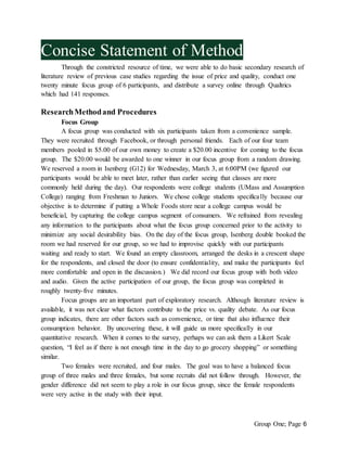 Group One; Page 6
Concise Statement of Method
Through the constricted resource of time, we were able to do basic secondary research of
literature review of previous case studies regarding the issue of price and quality, conduct one
twenty minute focus group of 6 participants, and distribute a survey online through Qualtrics
which had 141 responses.
ResearchMethodand Procedures
Focus Group
A focus group was conducted with six participants taken from a convenience sample.
They were recruited through Facebook, or through personal friends. Each of our four team
members pooled in $5.00 of our own money to create a $20.00 incentive for coming to the focus
group. The $20.00 would be awarded to one winner in our focus group from a random drawing.
We reserved a room in Isenberg (G12) for Wednesday, March 3, at 6:00PM (we figured our
participants would be able to meet later, rather than earlier seeing that classes are more
commonly held during the day). Our respondents were college students (UMass and Assumption
College) ranging from Freshman to Juniors. We chose college students specifically because our
objective is to determine if putting a Whole Foods store near a college campus would be
beneficial, by capturing the college campus segment of consumers. We refrained from revealing
any information to the participants about what the focus group concerned prior to the activity to
minimize any social desirability bias. On the day of the focus group, Isenberg double booked the
room we had reserved for our group, so we had to improvise quickly with our participants
waiting and ready to start. We found an empty classroom, arranged the desks in a crescent shape
for the respondents, and closed the door (to ensure confidentiality, and make the participants feel
more comfortable and open in the discussion.) We did record our focus group with both video
and audio. Given the active participation of our group, the focus group was completed in
roughly twenty-five minutes.
Focus groups are an important part of exploratory research. Although literature review is
available, it was not clear what factors contribute to the price vs. quality debate. As our focus
group indicates, there are other factors such as convenience, or time that also influence their
consumption behavior. By uncovering these, it will guide us more specifically in our
quantitative research. When it comes to the survey, perhaps we can ask them a Likert Scale
question, “I feel as if there is not enough time in the day to go grocery shopping” or something
similar.
Two females were recruited, and four males. The goal was to have a balanced focus
group of three males and three females, but some recruits did not follow through. However, the
gender difference did not seem to play a role in our focus group, since the female respondents
were very active in the study with their input.
 