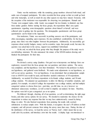Group One; Page 7
Vinnie was the moderator, while the remaining group members observed both visual, and
audio cues of assigned participants. We video recorded the focus group so that we could go back
and write transcripts, as well as watch for any other aspects we may have missed. Everyone, with
the exception of the moderator was responsible for observing two participants. Hannah and
Yvonne were assigned males, while Austin was assigned the two females to diminish any bias
from similar genders. Before starting the focus groups, the respondents filled out a quick
questionnaire regarding some demographic questions about himself or herself, and were
collected prior to getting into the questions. The demographic questionnaire and focus group
questionnaire can be found in the Appendix.
Our moderator, Vinnie was successful in probing answers out of the participants, and
often encouraging expanding upon responses. He also established comfortability for the focus
group, since there was often laughter between the participants. Additionally, he successfully got
responses about weekly budgets; money can be a sensitive topic, that people avoid, but since the
question was asked later in the survey, rapport was established beforehand.
At the end, we asked the focus group what they thought the purpose of the study was in
our debriefing statement. We also announced the winner of the $20.00 random drawing and
thanked the participants for their time.
Survey
We devised a survey using Qualtrics. Our goal was to incorporate our findings from our
exploratory research from the focus groups into our questions and choice options. The survey
was completed, and the hypotheses were then formulated. We looked to the professor to check
our hypotheses, and gathered some feedback. We made some adjustments to our hypotheses, as
well as our survey questions. For our hypotheses, it was determined that an independent sample
t-test or ANOVA test would be used, and therefore needed a minimum of 30 respondents.
Additionally, we needed 30 of those respondents to be female college students, and 30 male
college students. We adjusted our questionnaire to allow for filtering of variables (students, and
gender); For example, we asked if college the respondent was a college student, and had multiple
categorical options to choose from (yes - part-time, yes-full time, no, etc.), however we
eliminated unnecessary wordiness, as well as tried to simplify our analysis for later. Therefore,
the options were left to just a categorical yes or no option.
We followed through, checking all of our questions, as well as determining the right page
breaks, and other survey options for our survey. We decided to randomize the choices for the
respondents to reduce any response bias that we may have unintentionally caused by listing
things in order. We also blocked respondents from jamming the results with multiple
submissions to reduce sample error. With this feature, it recognizes the user’s IP address on their
computer, and will prevent someone from taking the survey more than once. During the time of
the distribution of the survey, we kept the survey on “Survey lock”, which meant that no one
could edit it by accident, and introduce error into the results. A display logic was introduced to
 