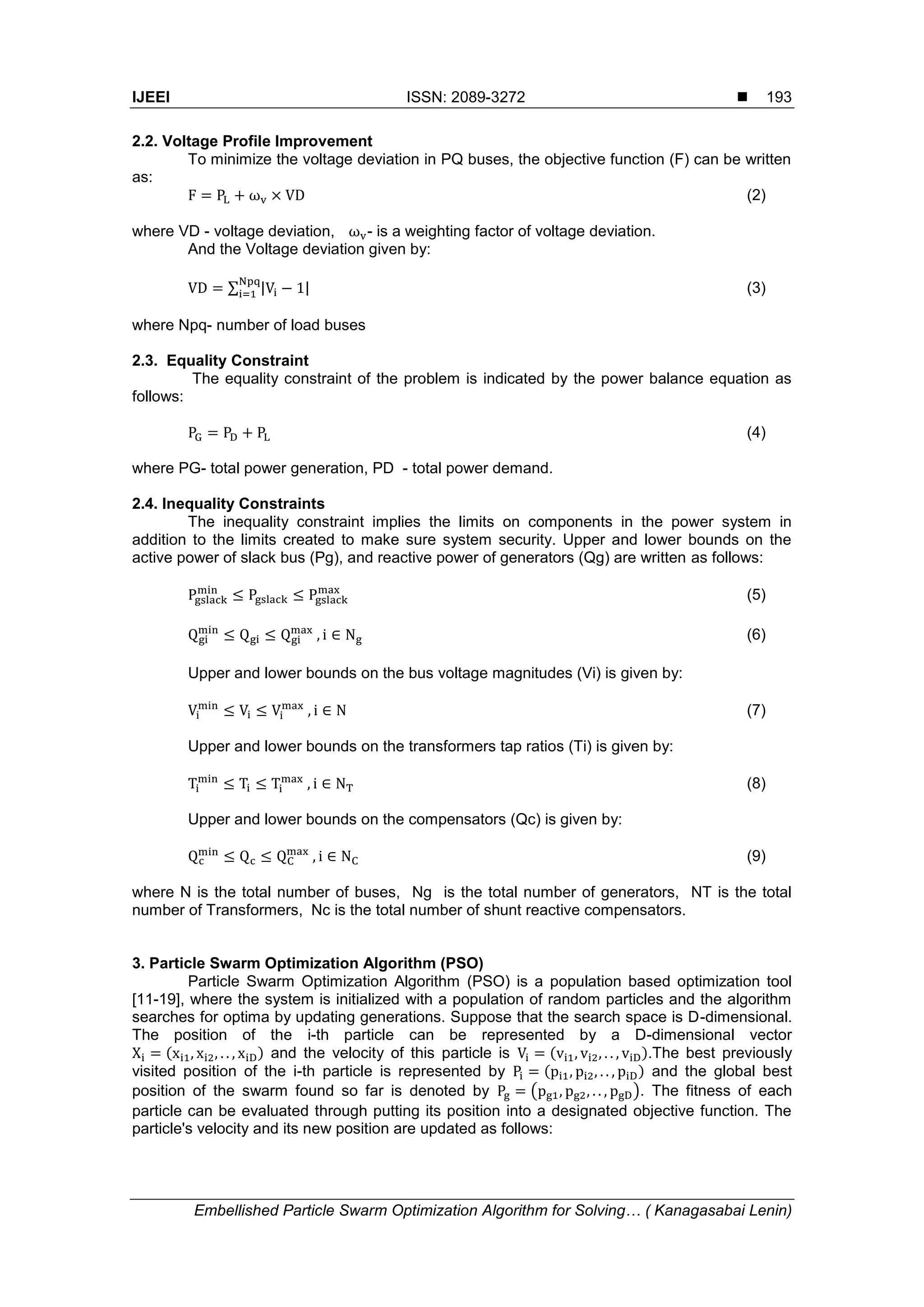 IJEEI ISSN: 2089-3272  Embellished Particle Swarm Optimization Algorithm for Solving… ( Kanagasabai Lenin) 193 2.2. Voltage Profile Improvement To minimize the voltage deviation in PQ buses, the objective function (F) can be written as: (2) where VD - voltage deviation, - is a weighting factor of voltage deviation. And the Voltage deviation given by: ∑ | | (3) where Npq- number of load buses 2.3. Equality Constraint The equality constraint of the problem is indicated by the power balance equation as follows: (4) where PG- total power generation, PD - total power demand. 2.4. Inequality Constraints The inequality constraint implies the limits on components in the power system in addition to the limits created to make sure system security. Upper and lower bounds on the active power of slack bus (Pg), and reactive power of generators (Qg) are written as follows: (5) (6) Upper and lower bounds on the bus voltage magnitudes (Vi) is given by: (7) Upper and lower bounds on the transformers tap ratios (Ti) is given by: (8) Upper and lower bounds on the compensators (Qc) is given by: (9) where N is the total number of buses, Ng is the total number of generators, NT is the total number of Transformers, Nc is the total number of shunt reactive compensators. 3. Particle Swarm Optimization Algorithm (PSO) Particle Swarm Optimization Algorithm (PSO) is a population based optimization tool [11-19], where the system is initialized with a population of random particles and the algorithm searches for optima by updating generations. Suppose that the search space is D-dimensional. The position of the i-th particle can be represented by a D-dimensional vector ( ) and the velocity of this particle is ( ).The best previously visited position of the i-th particle is represented by ( ) and the global best position of the swarm found so far is denoted by ( ). The fitness of each particle can be evaluated through putting its position into a designated objective function. The particle's velocity and its new position are updated as follows: 