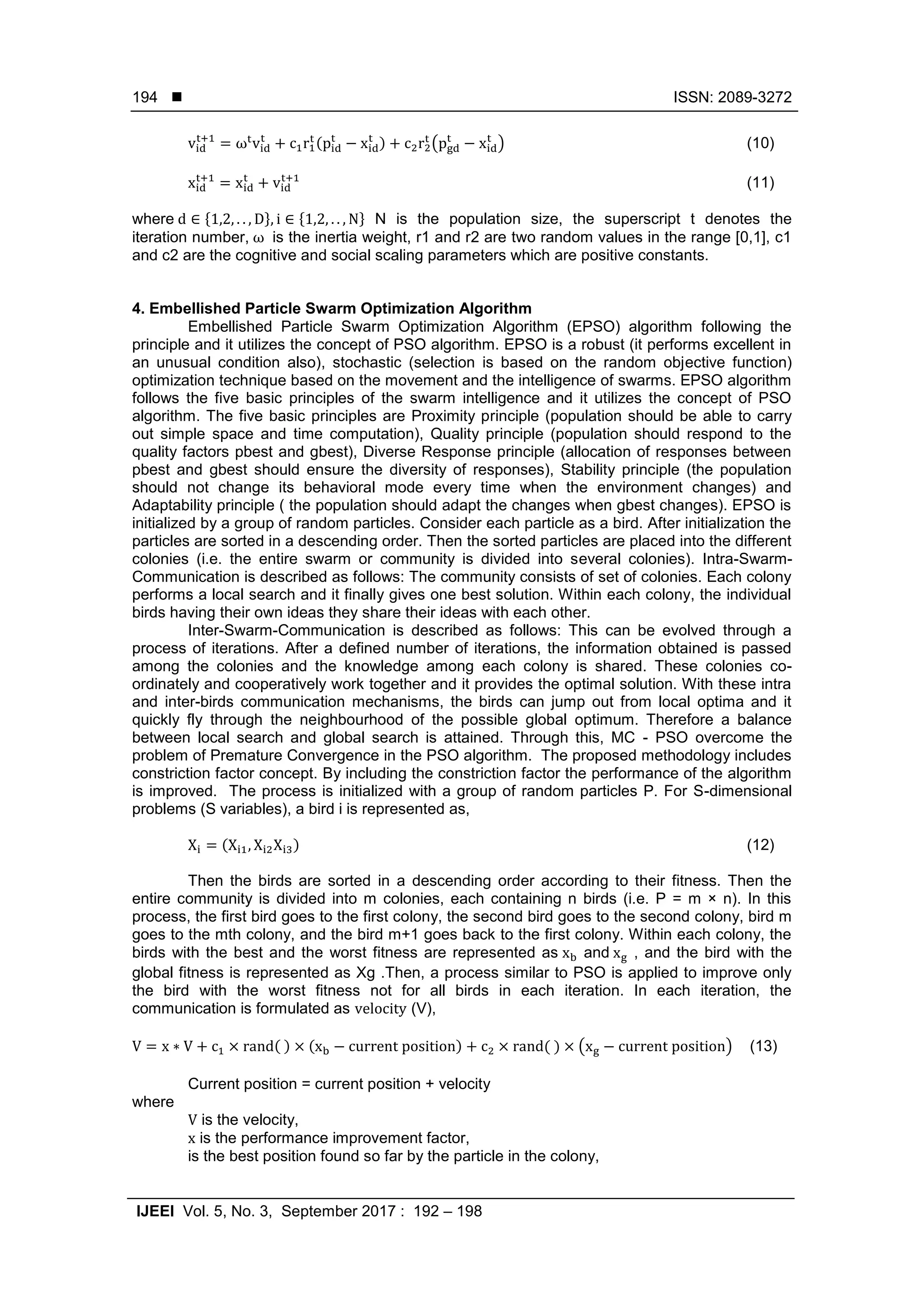  ISSN: 2089-3272 IJEEI Vol. 5, No. 3, September 2017 : 192 – 198 194 ( ) ( ) (10) (11) where * + * + N is the population size, the superscript t denotes the iteration number, is the inertia weight, r1 and r2 are two random values in the range [0,1], c1 and c2 are the cognitive and social scaling parameters which are positive constants. 4. Embellished Particle Swarm Optimization Algorithm Embellished Particle Swarm Optimization Algorithm (EPSO) algorithm following the principle and it utilizes the concept of PSO algorithm. EPSO is a robust (it performs excellent in an unusual condition also), stochastic (selection is based on the random objective function) optimization technique based on the movement and the intelligence of swarms. EPSO algorithm follows the five basic principles of the swarm intelligence and it utilizes the concept of PSO algorithm. The five basic principles are Proximity principle (population should be able to carry out simple space and time computation), Quality principle (population should respond to the quality factors pbest and gbest), Diverse Response principle (allocation of responses between pbest and gbest should ensure the diversity of responses), Stability principle (the population should not change its behavioral mode every time when the environment changes) and Adaptability principle ( the population should adapt the changes when gbest changes). EPSO is initialized by a group of random particles. Consider each particle as a bird. After initialization the particles are sorted in a descending order. Then the sorted particles are placed into the different colonies (i.e. the entire swarm or community is divided into several colonies). Intra-Swarm- Communication is described as follows: The community consists of set of colonies. Each colony performs a local search and it finally gives one best solution. Within each colony, the individual birds having their own ideas they share their ideas with each other. Inter-Swarm-Communication is described as follows: This can be evolved through a process of iterations. After a defined number of iterations, the information obtained is passed among the colonies and the knowledge among each colony is shared. These colonies co- ordinately and cooperatively work together and it provides the optimal solution. With these intra and inter-birds communication mechanisms, the birds can jump out from local optima and it quickly fly through the neighbourhood of the possible global optimum. Therefore a balance between local search and global search is attained. Through this, MC - PSO overcome the problem of Premature Convergence in the PSO algorithm. The proposed methodology includes constriction factor concept. By including the constriction factor the performance of the algorithm is improved. The process is initialized with a group of random particles P. For S-dimensional problems (S variables), a bird i is represented as, ( ) (12) Then the birds are sorted in a descending order according to their fitness. Then the entire community is divided into m colonies, each containing n birds (i.e. P = m × n). In this process, the first bird goes to the first colony, the second bird goes to the second colony, bird m goes to the mth colony, and the bird m+1 goes back to the first colony. Within each colony, the birds with the best and the worst fitness are represented as and , and the bird with the global fitness is represented as Xg .Then, a process similar to PSO is applied to improve only the bird with the worst fitness not for all birds in each iteration. In each iteration, the communication is formulated as (V), ( ) ( ) ( ) ( ) (13) Current position = current position + velocity where is the velocity, is the performance improvement factor, is the best position found so far by the particle in the colony, 