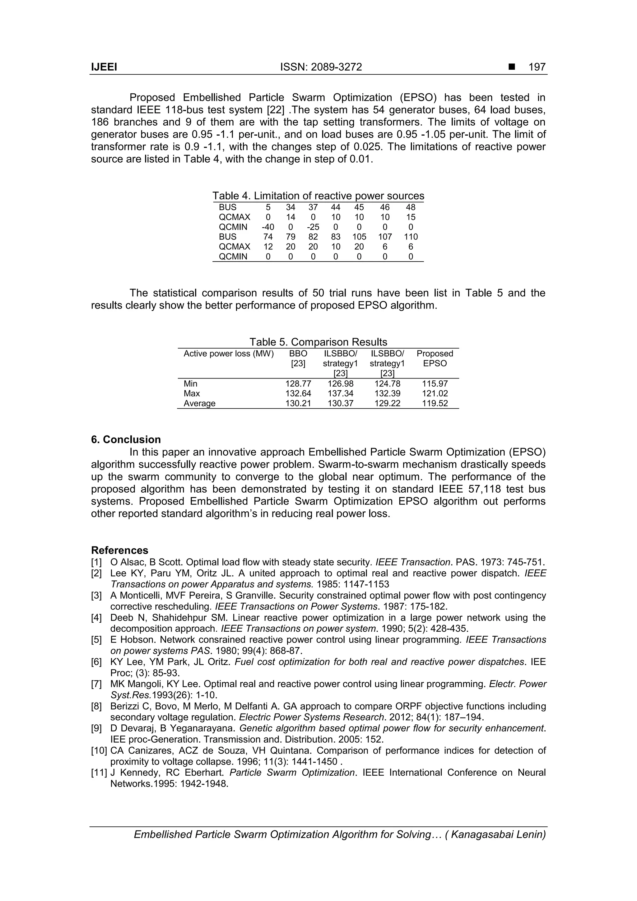 IJEEI ISSN: 2089-3272  Embellished Particle Swarm Optimization Algorithm for Solving… ( Kanagasabai Lenin) 197 Proposed Embellished Particle Swarm Optimization (EPSO) has been tested in standard IEEE 118-bus test system [22] .The system has 54 generator buses, 64 load buses, 186 branches and 9 of them are with the tap setting transformers. The limits of voltage on generator buses are 0.95 -1.1 per-unit., and on load buses are 0.95 -1.05 per-unit. The limit of transformer rate is 0.9 -1.1, with the changes step of 0.025. The limitations of reactive power source are listed in Table 4, with the change in step of 0.01. Table 4. Limitation of reactive power sources BUS 5 34 37 44 45 46 48 QCMAX 0 14 0 10 10 10 15 QCMIN -40 0 -25 0 0 0 0 BUS 74 79 82 83 105 107 110 QCMAX 12 20 20 10 20 6 6 QCMIN 0 0 0 0 0 0 0 The statistical comparison results of 50 trial runs have been list in Table 5 and the results clearly show the better performance of proposed EPSO algorithm. Table 5. Comparison Results Active power loss (MW) BBO [23] ILSBBO/ strategy1 [23] ILSBBO/ strategy1 [23] Proposed EPSO Min 128.77 126.98 124.78 115.97 Max 132.64 137.34 132.39 121.02 Average 130.21 130.37 129.22 119.52 6. Conclusion In this paper an innovative approach Embellished Particle Swarm Optimization (EPSO) algorithm successfully reactive power problem. Swarm-to-swarm mechanism drastically speeds up the swarm community to converge to the global near optimum. The performance of the proposed algorithm has been demonstrated by testing it on standard IEEE 57,118 test bus systems. Proposed Embellished Particle Swarm Optimization EPSO algorithm out performs other reported standard algorithm’s in reducing real power loss. References [1] O Alsac, B Scott. Optimal load flow with steady state security. IEEE Transaction. PAS. 1973: 745-751. [2] Lee KY, Paru YM, Oritz JL. A united approach to optimal real and reactive power dispatch. IEEE Transactions on power Apparatus and systems. 1985: 1147-1153 [3] A Monticelli, MVF Pereira, S Granville. Security constrained optimal power flow with post contingency corrective rescheduling. IEEE Transactions on Power Systems. 1987: 175-182. [4] Deeb N, Shahidehpur SM. Linear reactive power optimization in a large power network using the decomposition approach. IEEE Transactions on power system. 1990; 5(2): 428-435. [5] E Hobson. Network consrained reactive power control using linear programming. IEEE Transactions on power systems PAS. 1980; 99(4): 868-87. [6] KY Lee, YM Park, JL Oritz. Fuel cost optimization for both real and reactive power dispatches. IEE Proc; (3): 85-93. [7] MK Mangoli, KY Lee. Optimal real and reactive power control using linear programming. Electr. Power Syst.Res.1993(26): 1-10. [8] Berizzi C, Bovo, M Merlo, M Delfanti A. GA approach to compare ORPF objective functions including secondary voltage regulation. Electric Power Systems Research. 2012; 84(1): 187–194. [9] D Devaraj, B Yeganarayana. Genetic algorithm based optimal power flow for security enhancement. IEE proc-Generation. Transmission and. Distribution. 2005: 152. [10] CA Canizares, ACZ de Souza, VH Quintana. Comparison of performance indices for detection of proximity to voltage collapse. 1996; 11(3): 1441-1450 . [11] J Kennedy, RC Eberhart. Particle Swarm Optimization. IEEE International Conference on Neural Networks.1995: 1942-1948. 