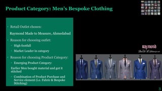 Product Category: Men’s Bespoke Clothing
• Retail Outlet chosen:
Raymond Made to Measure, Ahmedabad
• Reason for choosing outlet:
• High footfall
• Market Leader in category
• Reason for choosing Product Category:
• Emerging Product Category:
Earlier Men bought material and got it
stitched
• Combination of Product Purchase and
Service element (i.e. Fabric & Bespoke
Stitching)
3
 