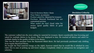 Consumer 1:
Decision CriteriaUser & Decision Maker: Same
Time Taken: 25 minutes
Product asked for: Material for trousers
Purchase: Material Purchased but not
customized services
What sealed the deal: Good value for
money (good quality fabric at good
budget)
The customer walked into the store asking for material for trousers. Spent considerable time browsing and
asked for multiple fabrics to be shown. This was displayed to him. He touched all fabrics and asked for
multiple shades in the quality of fabric to be shown.
This was his first purchase from the Raymond Stitch Store. He had previously purchased only clothing
from regular Raymond Stores.
He bought the final material (image on the right), however stated that he would like it stitched by own
tailor due to ease of picking up and lower charges. Completely relied on salesperson for navigation and
selection.
4
 
