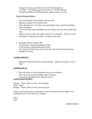 Seating 120 covers, open 6:00 AM to 10:30 Am (Break fast)
11:30AM – 3:30 AM (Lunch and 6:30 PM to 11:30 PM (Dinner)
International Buffet with different theme night everyday in a week
Duties & Responsibilities:
− All work shared by Chef de Partie and Sous chef
− Helping to prepare for the Buffet menu
− Order shortages for A La Carte menu and prepare sauces, garnishes and thow
meats preparation
− A La Carte Menu items and Buffet Lunch or Dinner served at one and the same
time
− Support service to other two outlets ‘Martini’ & ‘Churchill’s’ Pob A La Carte
− Participate in planning new dishes with other senior chefs
• September 2005 to october 2006
Taj Residency Ummed (Ahmedabad, India)
(5 star property with International Cuisine)
As a Commis Trainee( that means at the same time doing the job and going
through by training.
ACHIEVEMENTS
− Obtained Certificate for Basic Food & Hygiene – Dubai Government, UAE in
2006
OTHER SKILLS
− Have the ability to work in Butchery Section in the Kitchen
− Have some very good knowledge outdoor catering
- Have good knowledge about Lebanese cuisine.
LANGUAGES KNOWN
English – Fluent, ability to read, write and speak
Hindi - Speak
Bengali – Fluent, Ability to read, write and speak
I herby certify that the above information is true to the best of my knowledge. I am
looking forward to work with your company.
Place:
Date:
ARINDAM DAS
 