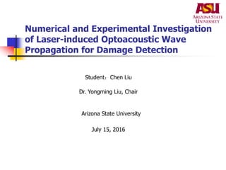 Numerical and Experimental Investigation
of Laser-induced Optoacoustic Wave
Propagation for Damage Detection
Student：Chen Liu
Dr. Yongming Liu, Chair
Arizona State University
July 15, 2016
 