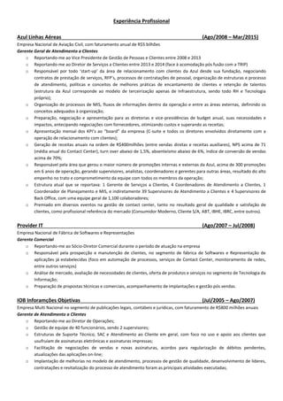 Experiência Profissional
Azul Linhas Aéreas (Ago/2008 – Mar/2015)
Empresa Nacional de Aviação Civil, com faturamento anual de R$5 bilhões
Gerente Geral de Atendimento a Clientes
o Reportando-me ao Vice Presidente de Gestão de Pessoas e Clientes entre 2008 e 2013
o Reportando-me ao Diretor de Serviços a Clientes entre 2013 e 2014 (face à acomodação pós fusão com a TRIP)
o Responsável por todo ‘start-up’ da área de relacionamento com clientes da Azul desde sua fundação, negociando
contratos de prestação de serviços, RFP’s, processos de contratações de pessoal, organização de estruturas e processo
de atendimento, políticas e conceitos de melhores práticas de encantamento de clientes e retenção de talentos
(estrutura da Azul corresponde ao modelo de terceirização apenas de Infraestrutura, sendo todo RH e Tecnologia
próprio);
o Organização de processos de MIS, fluxos de informações dentro da operação e entre as áreas externas, definindo os
conceitos adequados à organização;
o Preparação, negociação e apresentação para as diretorias e vice-presidências de budget anual, suas necessidades e
impactos, antecipando negociações com fornecedores, otimizando custos e superando as receitas;
o Apresentação mensal dos KPI’s ao “board” da empresa (C-suite e todos os diretores envolvidos diretamente com a
operação de relacionamento com clientes);
o Geração de receitas anuais na ordem de R$400milhões (entre vendas diretas e receitas auxiliares), NPS acima de 71
(média anual do Contact Center), turn over abaixo de 1,5%, absenteísmo abaixo de 6%, índice de conversão de vendas
acima de 70%;
o Responsável pela área que gerou o maior número de promoções internas e externas da Azul, acima de 300 promoções
em 6 anos de operação, gerando supervisores, analistas, coordenadores e gerentes para outras áreas, resultado do alto
empenho no trato e comprometimento da equipe com todos os membros da operação;
o Estrutura atual que se reportava: 1 Gerente de Serviços a Clientes, 4 Coordenadores de Atendimento a Clientes, 1
Coordenador de Planejamento e MIS, e indiretamente 39 Supervisores de Atendimento a Clientes e 4 Supervisores de
Back Office, com uma equipe geral de 1,100 colaboradores;
o Premiado em diversos eventos na gestão de contact center, tanto no resultado geral de qualidade e satisfação de
clientes, como profissional referência do mercado (Consumidor Moderno, Cliente S/A, ABT, IBHE, IBRC, entre outros).
Provider IT (Ago/2007 – Jul/2008)
Empresa Nacional de Fábrica de Softwares e Representações
Gerente Comercial
o Reportando-me ao Sócio-Diretor Comercial durante o período de atuação na empresa
o Responsável pela prospecção e manutenção de clientes, no segmento de fábrica de Softwares e Representação de
aplicações já estabelecidas (foco em automação de processos, serviços de Contact Center, monitoramento de redes,
entre outros serviços)
o Análise de mercado, avaliação de necessidades de clientes, oferta de produtos e serviços no segmento de Tecnologia da
Informação;
o Preparação de propostas técnicas e comerciais, acompanhamento de implantações e gestão pós vendas.
IOB Inforamções Objetivas (Jul/2005 – Ago/2007)
Empresa Multi Nacional no segmento de publicações legais, contábeis e jurídicas, com faturamento de R$800 milhões anuais
Gerente de Atendimento a Clientes
o Reportando-me ao Diretor de Operações;
o Gestão de equipe de 40 funcionários, sendo 2 supervisores;
o Estruturas de Suporte Técnico, SAC e Atendimento ao Cliente em geral, com foco no uso e apoio aos clientes que
usufruíam de assinaturas eletrônicas e assinaturas impressas;
o Facilitação de negociações de vendas e novas assinaturas, acordos para regularização de débitos pendentes,
atualizações das aplicações on-line;
o Implantação de melhorias no modelo de atendimento, processos de gestão de qualidade, desenvolvimento de líderes,
contratações e revitalização do processo de atendimento foram as principais atividades executadas;
 