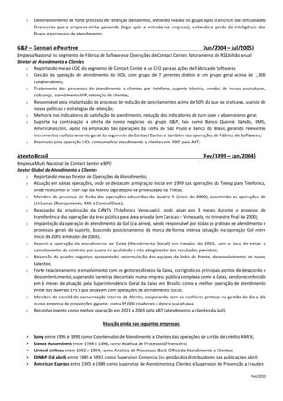 o Desenvolvimento de forte processo de retenção de talentos, evitando evasão do grupo após o anúncio das dificuldades
financeiras que a empresa vinha passando (logo após a entrada na empresa), evitando a perda de inteligência dos
fluxos e processos de atendimento;
G&P – Gennari e Peartree (Jun/2004 – Jul/2005)
Empresa Nacional no segmento de Fábrica de Softwares e Operações de Contact Center, faturamento de R$1bilhão anual
Diretor de Atendimento a Clientes
o Reportando-me ao COO do segmento de Contact Center e ao CEO para as ações de Fábrica de Softwares
o Gestão da operação de atendimento do UOL, com grupo de 7 gerentes diretos e um grupo geral acima de 1,300
colaboradores;
o Tratamento dos processos de atendimento a clientes por telefone, suporte técnico, vendas de novas assinaturas,
cobrança, atendimento VIP, retenção de clientes;
o Responsável pela implantação de processo de redução de cancelamentos acima de 50% do que se praticava, usando de
novas políticas e estratégias de retenção;
o Melhoria nos indicadores de satisfação de atendimento, redução dos indicadores de turn-over e absenteísmo geral;
o Suporte na contratação e oferta de novos negócios do grupo G&P, tais como Banco Queiroz Galvão, BMG,
Americanas.com, apoio na ampliação das operações da Folha de São Paulo e Banco do Brasil, gerando relevantes
incrementos no faturamento geral do segmento de Contact Center e também nas operações de Fábrica de Softwares;
o Premiado pela operação UOL como melhor atendimento a clientes em 2005 pela ABT;
Atento Brasil (Fev/1999 – Jan/2004)
Empresa Multi Nacional de Contact Center e BPO
Gestor Global de Atendimento a Clientes
o Reportando-me ao Diretor de Operações de Atendimento;
o Atuação em várias operações, onde se destacam a migração inicial em 1999 das operações da Telesp para Telefonica,
onde realizamos o ‘start-up’ da Atento logo depois da privatização da Telesp;
o Membro do processo de fusão das operações adquiridas da Quatro A (início de 2000), assumindo as operações do
Unibanco (Planejamento, MIS e Control Desk);
o Realização da privatização da CANTV (Telefonica Venezuela), onde atuei por 3 meses durante o processo de
transferência das operações da área pública para área privada (em Caracas – Venezuela, no trimestre final de 2000);
o Implantação da operação de atendimento da Gol (cia aérea), sendo responsável por todas as práticas de atendimento e
processos gerais de suporte, buscando posicionamento da marca de forma intensa (atuação na operação Gol entre
início de 2001 e meados de 2003);
o Assumi a operação de atendimento da Caixa (Atendimento Social) em meados de 2003, com o foco de evitar o
cancelamento do contrato por queda na qualidade e não atingimento dos resultados previstos;
o Reversão do quadro negativo apresentado, reformulação das equipes de linha de frente, desenvolvimento de novos
talentos;
o Forte relacionamento e envolvimento com os gestores diretos da Caixa, corrigindo os principais pontos de desacordo e
descontentamento, superando barreiras de contato numa empresa pública complexa como a Caixa, sendo reconhecido
em 6 meses de atuação pela Superintendência Geral da Caixa em Brasília como a melhor operação de atendimento
entre das diversas EPS’s que atuavam com operações de atendimento Social;
o Membro do comitê de comunicação interno da Atento, cooperando com as melhores práticas na gestão do dia a dia
numa empresa de proporções gigante, com +35,000 colabores à época que atuava.
o Reconhecimento como melhor operação em 2001 e 2003 pela ABT (atendimento a clientes da Gol).
Atuação ainda nas seguintes empresas:
 Sony entre 1996 e 1999 como Coordenador de Atendimento a Clientes das operações de cartão de crédito AMEX;
 Davox Automóveis entre 1994 e 1996, como Analista de Processos (Financeiro)
 United Airlines entre 1992 e 1994, como Analista de Processos (Back Office de Atendimento a Clientes)
 DINAP (Ed Abril) entre 1989 e 1992, como Supervisor Comercial (na gestão dos distribuidores das publicações Abril)
 American Express entre 1985 e 1989 como Supervisor de Atendimento a Clientes e Supervisor de Prevenção a Fraudes
Fev/2015
 