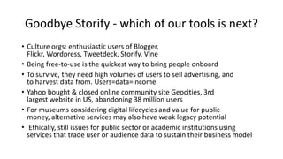 Goodbye Storify - which of our tools is next?
• Culture orgs: enthusiastic users of Blogger,
Flickr, Wordpress, Tweetdeck,...