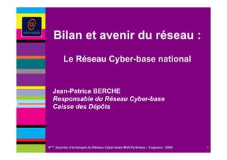Bilan et avenir du réseau :
         Le Réseau Cyber-base national


  Jean-Patrice BERCHE
  Responsable du Réseau Cyber-base
  Caisse des Dépôts




4ème Journée d’échanges du Réseau Cyber-base Midi-Pyrénées – Cugnaux - 2008   1
 