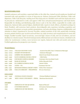 2
RESPONSIBILITIES
Assisted customers and members, supervised tellers at the teller line, trained several employees, bonded and
entrusted with cash quantities in excess of $250,000.00. Balance Automated Teller Machines, Teller cash
dispensers, Teller Cash Recycles, totaling more than $250,000.00. Handled vault cash from $500,000.00 to
$1,000,000.00. Authorized to verify and approve teller loan and permanent/temporary cash fund checks.
Responsible for dividing and distributing daily drawer cash to the line tellers, responsible for weekly cash
shipments, balanced daily general ledgers, distributed daily reports to bank officers, scheduled meetings for
Bank President, sold numerous bank products. Knowledgeable sales experience including acquisition and
maintenance of customer accounts, product presentations, and sales advertising. Superior confidentiality and
attention to detail. Experienced in Account Payables, assisted members of the club, posted daily incoming
invoices, printed checks to pay invoices and mail them out, daily inventory and compared prices to meet club
budget, handled monthly report inventories, answered high volume of calls, sent out newsletters, and met
deadlines in a timely manner. Received rental payments, billed and sent out notices to tenants, scheduled work
orders for maintenance workers, move-in/move-out reports, balanced rent rolls and month end reports.
Verified applications for prospective new tenants.
Work History
2001 – 2002 VILLAGE COUNTRY CLUB Account Payable/Asst. To Business Manager
1999 – 2002 ECKERT INVESTMENTS Assistant Manager
1999 – 2001 LOMPOC INN/MARRIOTT Hotel Front Desk Clerk/Audit
1998 – 1999 SANTA BARBARA BANK & TRUST CSR/Teller
1998 – 1999 CHUMASH CASINO & RESORT Customer Service/Host/Vault
1997 – 1998 BANK OF HAWAII Teller/Branch Clerk
1992 – 1996 EL CAMINO NATIONAL BANK Senior Teller
1991 – 1992 AAFES – UK Customer Service
1989 – 1991 KEESLER FEDERAL CREDIT UNION Teller/New Accounts
1983 – 1986 USEA/US EMBASSY – PHILIPPINES Private Secretary
EDUCATION
1997 – 1996 CENTRAL COAST COLLEGE Clinical Medical Assistant
1977 – 1981 HOLY ANGEL UNIVERSITY – PHILS. Business Secretarial
AWARDS
1998 EMPLOYEE OF THE QUARTER Bank of Hawaii
1996 CUSTOMER SERVICE El Camino National Bank
1991 EMPLOYEE OF THE MONTH AAFES - UK
 