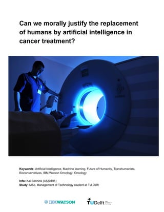 Can we morally justify the replacement
of humans by artificial intelligence in
cancer treatment?
Keywords: ​Artificial Intelligence, Machine learning, Future of Humanity, Transhumanists,
Bioconservatives, IBM Watson Oncology, Oncology
Info:​ Kai Bennink (4520491)
Study: ​MSc. Management of Technology student at TU Delft
 