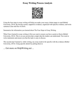 Essay Writing Process Analysis
Using the four steps in essay writing will help you make your essay a better paper to read (Bethel
University, 2014). By having a point, supportive evidence, organized with specific evidence, and write
sentences clear and free of errors.
Summarize the information you learned about The Four Steps in Essay Writing.
What I have learned in essay writing is first you want to ensure you have a point or thesis (Bethel
University, 2014). This is so you can develop a single idea the readers can understand. You want to
write statements and ensure you that the topic is easy to discuss.
The second step I learned is; while writing, my essay needs to be specific with the evidence (Bethel
University, 2014). Using specific details by putting them in
... Get more on HelpWriting.net ...
 