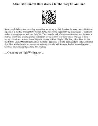 Men Have Control Over Women In The Story Of An Hour
Some people believe that once they marry they are giving up their freedom. In some cases, this is true,
especially in the late 19th century. Woman during this period were marrying as young as 15 years old
and were marrying men well into their 30s. This caused a lack of communication and love between a
married couple and usually resulted in the man having control over the woman. The idea of men
having control over women in marriage can be seen in Kate Chopin s The Story of an Hour. In this
short story, Louise Mallard learns of her husband s death due to a fatal train accident. Sad and alone at
first, Mrs. Mallard sits in her room contemplating how she will live now that her husband is gone.
Soon her emotions are flipped and Mrs. Mallard
... Get more on HelpWriting.net ...
 