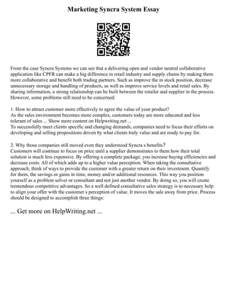 Marketing Syncra System Essay
From the case Syncra Systems we can see that a delivering open and vendor neutral collaborative
application like CPFR can make a big difference in retail industry and supply chains by making them
more collaborative and benefit both trading partners. Such as improve the in stock position, decrease
unnecessary storage and handling of products, as well as improve service levels and retail sales. By
sharing information, a strong relationship can be built between the retailer and supplier in the process.
However, some problems still need to be concerned:
1. How to attract customer more effectively to agree the value of your product?
As the sales environment becomes more complex, customers today are more educated and less
tolerant of sales ... Show more content on Helpwriting.net ...
To successfully meet clients specific and changing demands, companies need to focus their efforts on
developing and selling propositions driven by what clients truly value and are ready to pay for.
2. Why those companies still moved even they understood Syncra s benefits？
Customers will continue to focus on price until a supplier demonstrates to them how their total
solution is much less expensive. By offering a complete package, you increase buying efficiencies and
decrease costs. All of which adds up to a higher value perception. When taking the consultative
approach, think of ways to provide the customer with a greater return on their investment. Quantify
for them, the savings or gains in time, money and/or additional resources. This way you position
yourself as a problem solver or consultant and not just another vendor. By doing so, you will create
tremendous competitive advantages. So a well defined consultative sales strategy is to necessary help
to align your offer with the customer s perception of value. It moves the sale away from price. Process
should be designed to accomplish three things:
... Get more on HelpWriting.net ...
 