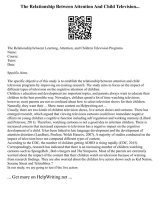 The Relationship Between Attention And Child Television...
The Relationship between Learning, Attention, and Children Television Programs
Name:
Course:
Tutor:
Date:
Specific Aims
The specific objective of this study is to establish the relationship between attention and child
television programs by improving on existing research. The study aims to focus on the impact of
different types of television on the cognitive attention of children.
Children s education and development are important topics, and parents always want to educate their
children in the best possible way. Nowadays, children spend a lot of time watching television;
however, most parents are not so confused about how to select television shows for their children.
Naturally, they want their ... Show more content on Helpwriting.net ...
Usually, there are two kinds of children television shows, live action shows and cartoons. There has
emerged research, which argued that viewing television cartoons could have immediate negative
effects on young children s cognitive function including self regulation and working memory (Lillard
and Peterson, 2011). Therefore, watching cartoons is not a good idea to entertain children. There is
increased concern that increased exposure to television has a negative impact on the cognitive
development of a child. It has been linked to late language development and the development of
attention disorders (Landhuis, Poulton, Welch Hancox, 2007). A majority of studies conducted on the
impact of television have not compared different types of content.
According to the CDC, the number of children getting ADHD is rising rapidly (CDC, 2015).
Correspondingly, research has indicated that there is an increasing number of children watching
cartoons such as SpongeBob , Bob s burgers and The Simpsons. Most of the parents are extremely
worried about the impact of the content that their children watch on television because of warning
from research findings. They are also worried about the children live action shows such as Kid Nation,
Sesame Street and Teletubbies ?
In our study, we are going to test if the live action
... Get more on HelpWriting.net ...
 