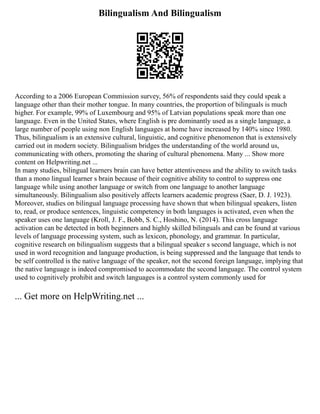 Bilingualism And Bilingualism
According to a 2006 European Commission survey, 56% of respondents said they could speak a
language other than their mother tongue. In many countries, the proportion of bilinguals is much
higher. For example, 99% of Luxembourg and 95% of Latvian populations speak more than one
language. Even in the United States, where English is pre dominantly used as a single language, a
large number of people using non English languages at home have increased by 140% since 1980.
Thus, bilingualism is an extensive cultural, linguistic, and cognitive phenomenon that is extensively
carried out in modern society. Bilingualism bridges the understanding of the world around us,
communicating with others, promoting the sharing of cultural phenomena. Many ... Show more
content on Helpwriting.net ...
In many studies, bilingual learners brain can have better attentiveness and the ability to switch tasks
than a mono lingual learner s brain because of their cognitive ability to control to suppress one
language while using another language or switch from one language to another language
simultaneously. Bilingualism also positively affects learners academic progress (Saer, D. J. 1923).
Moreover, studies on bilingual language processing have shown that when bilingual speakers, listen
to, read, or produce sentences, linguistic competency in both languages is activated, even when the
speaker uses one language (Kroll, J. F., Bobb, S. C., Hoshino, N. (2014). This cross language
activation can be detected in both beginners and highly skilled bilinguals and can be found at various
levels of language processing system, such as lexicon, phonology, and grammar. In particular,
cognitive research on bilingualism suggests that a bilingual speaker s second language, which is not
used in word recognition and language production, is being suppressed and the language that tends to
be self controlled is the native language of the speaker, not the second foreign language, implying that
the native language is indeed compromised to accommodate the second language. The control system
used to cognitively prohibit and switch languages is a control system commonly used for
... Get more on HelpWriting.net ...
 