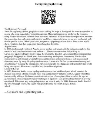 Plethysmograph Essay
The History of Polygraph
Since the beginning of time, people have been looking for ways to distinguish the truth from the lies in
people who were suspected of committing crimes. Many techniques were tried over the centuries,
many of these techniques stemmed from ridiculous and cruel. Many of these techniques were based on
the assumption that a physiological reaction would have occurred when a person was confronted with
details specific events. When questioned, the person s physiological reaction to these events would
show symptoms that they were either being honest or deceitful.
Angelo Mosso
In 1878, the Italian physiologist, Angelo Mosso used an instrument called a plethysmograph. In this
research, he focused on the emotions and fears ... Show more content on Helpwriting.net ...
Larson was a police officer who developed the original lie detector. Larson named his instrument the
polygraph. Polygraph is a Greek word that means many writings and Larson used this since his
instrument was able to read several physiological responses at the same time as well as document
these responses. By using his polygraph instrument, Larson was the first person to continuously and
simultaneously measure the changes in a person s pulse rate, blood pressure and respiratory rate while
being interrogated. He was successful in his criminal investigations.
Leonarde Keeler
In 1925, Leonarde Keeler create a polygraph instrument that used inked pens which recorded the
changes in a person s blood pressure, pulse rate and respiratory patterns. In 1938, Keeler refined his
instrument by adding a third component for the detection of deception, this was called the psycho
galvanometer. This component measured changes in a person s skin electrical resistance while being
questioned. This paved way to the polygraph as we know it today. In 1948, Leonarde Keeler founded
the first polygraph school, the Keeler Polygraph Institute based in Chicago, Illinois.
John E.
... Get more on HelpWriting.net ...
 