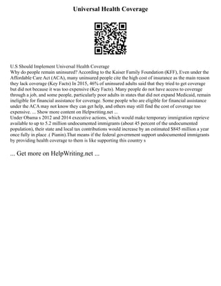 Universal Health Coverage
U.S Should Implement Universal Health Coverage
Why do people remain uninsured? According to the Kaiser Family Foundation (KFF), Even under the
Affordable Care Act (ACA), many uninsured people cite the high cost of insurance as the main reason
they lack coverage (Key Facts) In 2015, 46% of uninsured adults said that they tried to get coverage
but did not because it was too expensive (Key Facts). Many people do not have access to coverage
through a job, and some people, particularly poor adults in states that did not expand Medicaid, remain
ineligible for financial assistance for coverage. Some people who are eligible for financial assistance
under the ACA may not know they can get help, and others may still find the cost of coverage too
expensive. ... Show more content on Helpwriting.net ...
Under Obama s 2012 and 2014 executive actions, which would make temporary immigration reprieve
available to up to 5.2 million undocumented immigrants (about 45 percent of the undocumented
population), their state and local tax contributions would increase by an estimated $845 million a year
once fully in place .( Pianin).That means if the federal government support undocumented immigrants
by providing health coverage to them is like supporting this country s
... Get more on HelpWriting.net ...
 