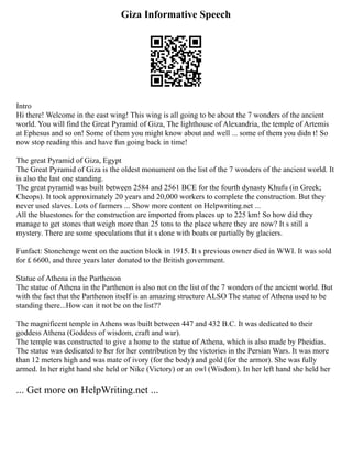 Giza Informative Speech
Intro
Hi there! Welcome in the east wing! This wing is all going to be about the 7 wonders of the ancient
world. You will find the Great Pyramid of Giza, The lighthouse of Alexandria, the temple of Artemis
at Ephesus and so on! Some of them you might know about and well ... some of them you didn t! So
now stop reading this and have fun going back in time!
The great Pyramid of Giza, Egypt
The Great Pyramid of Giza is the oldest monument on the list of the 7 wonders of the ancient world. It
is also the last one standing.
The great pyramid was built between 2584 and 2561 BCE for the fourth dynasty Khufu (in Greek;
Cheops). It took approximately 20 years and 20,000 workers to complete the construction. But they
never used slaves. Lots of farmers ... Show more content on Helpwriting.net ...
All the bluestones for the construction are imported from places up to 225 km! So how did they
manage to get stones that weigh more than 25 tons to the place where they are now? It s still a
mystery. There are some speculations that it s done with boats or partially by glaciers.
Funfact: Stonehenge went on the auction block in 1915. It s previous owner died in WWI. It was sold
for £ 6600, and three years later donated to the British government.
Statue of Athena in the Parthenon
The statue of Athena in the Parthenon is also not on the list of the 7 wonders of the ancient world. But
with the fact that the Parthenon itself is an amazing structure ALSO The statue of Athena used to be
standing there...How can it not be on the list??
The magnificent temple in Athens was built between 447 and 432 B.C. It was dedicated to their
goddess Athena (Goddess of wisdom, craft and war).
The temple was constructed to give a home to the statue of Athena, which is also made by Pheidias.
The statue was dedicated to her for her contribution by the victories in the Persian Wars. It was more
than 12 meters high and was mate of ivory (for the body) and gold (for the armor). She was fully
armed. In her right hand she held or Nike (Victory) or an owl (Wisdom). In her left hand she held her
... Get more on HelpWriting.net ...
 
