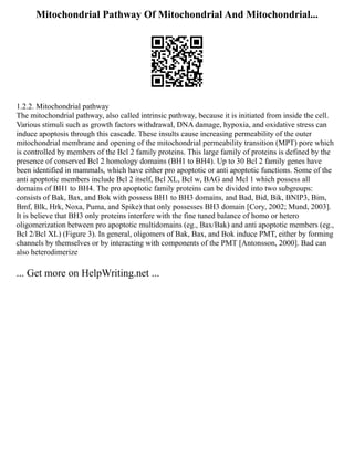 Mitochondrial Pathway Of Mitochondrial And Mitochondrial...
1.2.2. Mitochondrial pathway
The mitochondrial pathway, also called intrinsic pathway, because it is initiated from inside the cell.
Various stimuli such as growth factors withdrawal, DNA damage, hypoxia, and oxidative stress can
induce apoptosis through this cascade. These insults cause increasing permeability of the outer
mitochondrial membrane and opening of the mitochondrial permeability transition (MPT) pore which
is controlled by members of the Bcl 2 family proteins. This large family of proteins is defined by the
presence of conserved Bcl 2 homology domains (BH1 to BH4). Up to 30 Bcl 2 family genes have
been identified in mammals, which have either pro apoptotic or anti apoptotic functions. Some of the
anti apoptotic members include Bcl 2 itself, Bcl XL, Bcl w, BAG and Mcl 1 which possess all
domains of BH1 to BH4. The pro apoptotic family proteins can be divided into two subgroups:
consists of Bak, Bax, and Bok with possess BH1 to BH3 domains, and Bad, Bid, Bik, BNIP3, Bim,
Bmf, Blk, Hrk, Noxa, Puma, and Spike) that only possesses BH3 domain [Cory, 2002; Mund, 2003].
It is believe that BH3 only proteins interfere with the fine tuned balance of homo or hetero
oligomerization between pro apoptotic multidomains (eg., Bax/Bak) and anti apoptotic members (eg.,
Bcl 2/Bcl XL) (Figure 3). In general, oligomers of Bak, Bax, and Bok induce PMT, either by forming
channels by themselves or by interacting with components of the PMT [Antonsson, 2000]. Bad can
also heterodimerize
... Get more on HelpWriting.net ...
 