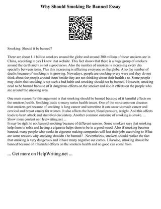 Why Should Smoking Be Banned Essay
Smoking: Should it be banned?
There are about 1.1 billion smokers around the globe and around 300 million of these smokers are in
China, according to yes I know that website. This fact shows that there is a huge group of smokers
around the earth and it is not a good news. Also the number of smokers is increasing every day
specially between teens. Plus this increasing is effecting everyone on the globe. Also the number of
deaths because of smoking is in growing. Nowadays, people are smoking every ware and they do not
think about the people around them beside they are not thinking about their health s to. Some people
may claim that smoking is not such a bad habit and smoking should not be banned. However, smoking
need to be banned because of it dangerous effects on the smoker and also it effects on the people who
are around the smoking area.
One main reason for this argument is that smoking should be banned because of it harmful effects on
the smokers health. Smoking leads to many series health issues. One of the most common diseases
that smokers get because of smoking is lung cancer and sometime it can cause stomach cancer and
cervical and breast cancer for women. It also affects the heart, blood pressure, weight. And this affects
leads to heart attack and stumbled circulatory. Another common outcome of smoking is stroke. ...
Show more content on Helpwriting.net ...
It may be right to not banned smoking because of different reasons. Some smokers says that smoking
help them to relax and having a cigarette helps them to be in a good mood. Also if smoking become
banned, many people who works in cigarette making companies will lost their jobs according to What
are some reasons why smoking shouldn t be banned? . Nevertheless, smokers should realize the fact
that smoking is very dangerous and it have many negative out comes. Likewise, smoking should be
banned because of it harmful effects on the smokers health and no good can come from
... Get more on HelpWriting.net ...
 