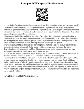 Examples Of Workplace Discrimination
1. How do I define discrimination in my own words and discrimination prevention in my own words?
Discrimination is a long word, difficult pronunciation, tough to spell; yet, usage is exceedingly
common. Righteous teaching discrimination is simple to define. Unfair, unjust, underserved treatment
upon one is my views of discrimination. Discrimination is done intentionally. One cannot state unfair
treatment upon an induvial was mistaken.
Discrimination is highly found in the workplace. Workplace discrimination is instituted mainly by
employers; however, it transpires among employees. A few examples of workplace discrimination is
not being promoted, hired, friended, praised, heard, or given earned salaries. Leading causes of the
above examples contributes to race, ethnicity, religion, age, weight and gender.
Why should anyone be discriminated in the workplace? Working people in today s society should
know discrimination is immoral! Sadly, many working people are not righteous; therefore,
discrimination is still an ongoing problem. Discrimination prevention program training has been
developed; basically teaching working adults how to be fair.
2. How has this subject affected me and/or other people in my life adversely? Provide an example to
illustrate how this has had an effect on ... Show more content on Helpwriting.net ...
I was already ashamed of being a pregnant teen, but medical staff made it worse. During the birthing
process two nurses, stated, You shouldn t have gotten pregnant your too young. You ll will be on
welfare and drop out of school. I was distraught. Next, after birth I did not want to breast feed they
stated, I was a bad mom. My birthing experience was horrible. Age discrimination from the medical
staff was hurtful. During research I found, the most blatant example was reported by a teen who was
refused an epidural for pain during labor (Fessler, 2008). This unjust medical staff felt the teen should
experience all birthing
... Get more on HelpWriting.net ...
 