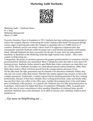 Marketing Audit Starbucks
Marketing Audit – Starbucks Stores
R. J. Yung
Marketing Management
March 13, 2006
Executive Summary Since its foundation in 1971, Starbucks has been working uncompromisingly to
achieve the company objective of becoming the world s leading coffee brand. Having gone through
various stages of growing pain, today the Company is operating with over 10,000 stores in 37
countries. Starbucks success was mostly a direct result of its aggressive expansion plan, that
consequently turned the Starbucks coffee beverages into a most familiar and popular world leading
brand. Although Starbucks has been successful over the past 34 years, there are some potential
drawbacks as identified on this Marketing Audit that might warrant some careful ... Show more
content on Helpwriting.net ...
Consequently, this group of consumers possesses the greatest growth potential. In connection with this
growth potential, Starbucks also started Hear Music Coffeehouse stores that offer in store music CD
burning services. Starbucks further started to open Media Bars where customers can create their own
mix of CDs. This is Starbucks first phase of a multi phased national rollout (Starbucks, 2006). Most
likely these creative efforts will boost growth from the younger patorns and music lovers.
On the other hand, the older generations may be reluctant to be attracted to Starbucks. Rather, they
may just visit a local coffee shop instead. Therefore this market segment may not grow as fast as the
younger generations. Furthermore, a market segment that has declining potential is the busy working
professionals. Because of their busy schedule, these working professionals, males and females alike,
may just brew their own coffees in the office space. Another discouraging factor is the much higher
price of Starbucks coffee products. As a general rule, Starbucks does not offer promotional prices on
its products, which tend to be higher than those of competitors (Wikipedia, 2006). As people grow
older, they may be more conscientious to their spending. Regardless of continued future growth
potentials, Starbucks faces some drawbacks. In an effort to increase sales, Starbucks started to print
quotations on
... Get more on HelpWriting.net ...
 
