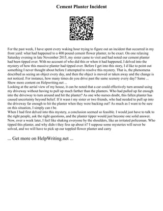Cement Planter Incident
For the past week, I have spent every waking hour trying to figure out an incident that occurred in my
front yard: what had happened to a 400 pound cement flower planter, to be exact. On one relaxing
Saturday evening in late November 2015, my sister came to visit and had noted our cement planter
had been tipped over. With no account of who did this or when it had happened, I delved into the
mystery of how this massive planter had tipped over. Before I get into this story, I d like to point out
something I never thought about before I attempted to resolve this mystery. That is, the phenomena
described as seeing an object every day, and then the object is moved or taken away and the change is
not noticed. For instance, how many times do you drive past the same scenery every day? Same ...
Show more content on Helpwriting.net ...
Looking at the aerial view of my house, it can be noted that a car could effectively turn around using
my driveway without having to pull up much farther than the planters. Who had pulled up far enough
into the driveway to turn around and hit the planter? As one who nurses doubt, this fallen planter has
caused uncertainty beyond belief. If it wasn t my sister or two friends, who had needed to pull up into
the driveway far enough to hit the planter when they were backing out? As much as I want to be sure
on this situation, I simply can t be.
When I had first delved into this mystery, a conclusion seemed so feasible. I would just have to talk to
the right people, ask the right questions, and the planter tipper would just become one solid answer.
Now, over a week later, I feel like shaking everyone by the shoulders, like an irritated policeman. Who
tipped this planter, and why didn t they fess up about it? I suppose some mysteries will never be
solved, and we will have to pick up our toppled flower planter and carry
... Get more on HelpWriting.net ...
 